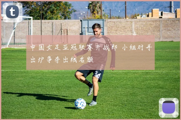 中国女足亚冠联赛开战即 小组对手出炉争夺出线名额