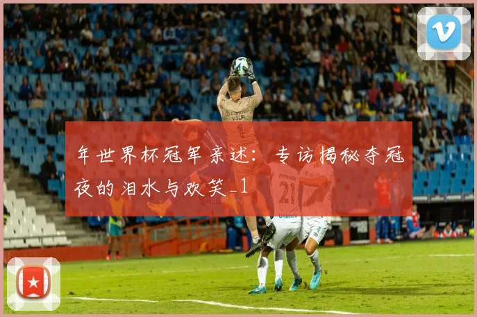 年世界杯冠军亲述：专访揭秘夺冠夜的泪水与欢笑_1