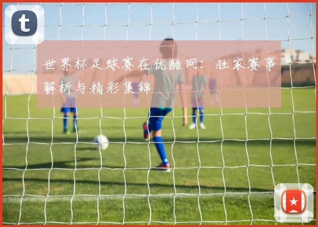 世界杯足球赛在优酷网：独家赛事解析与精彩集锦