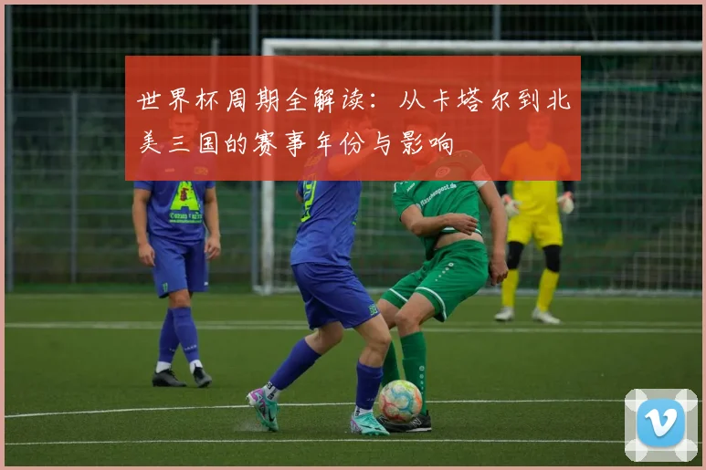 世界杯周期全解读：从卡塔尔到北美三国的赛事年份与影响
