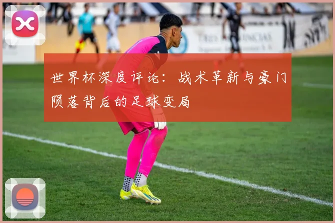 世界杯深度评论：战术革新与豪门陨落背后的足球变局
