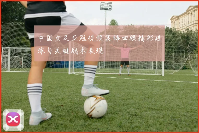 中国女足亚冠视频集锦回顾精彩进球与关键战术表现