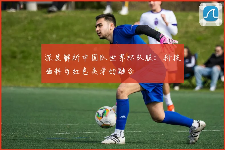 深度解析中国队世界杯队服：科技面料与红色美学的融合