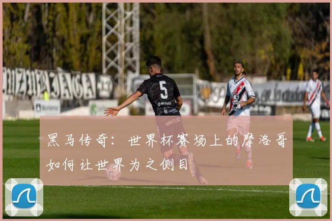 黑马传奇：世界杯赛场上的摩洛哥如何让世界为之侧目