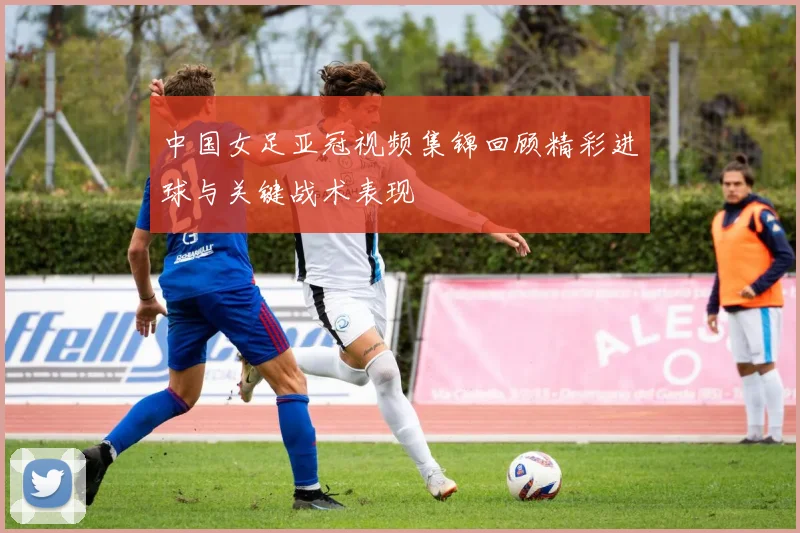 中国女足亚冠视频集锦回顾精彩进球与关键战术表现