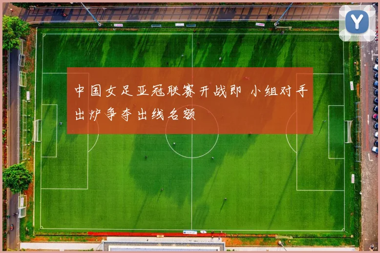 中国女足亚冠联赛开战即 小组对手出炉争夺出线名额