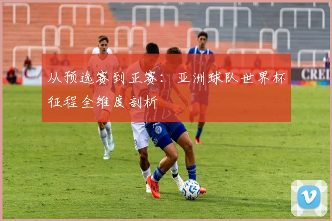 从预选赛到正赛：亚洲球队世界杯征程全维度剖析