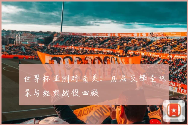 世界杯亚洲对南美：历届交锋全记录与经典战役回顾