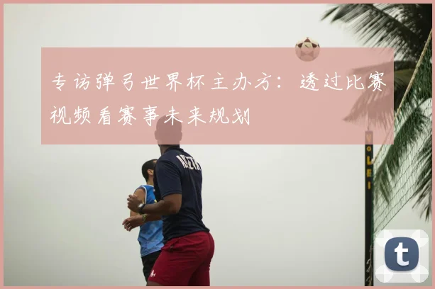 专访弹弓世界杯主办方:透过比赛视频看赛事未来规划