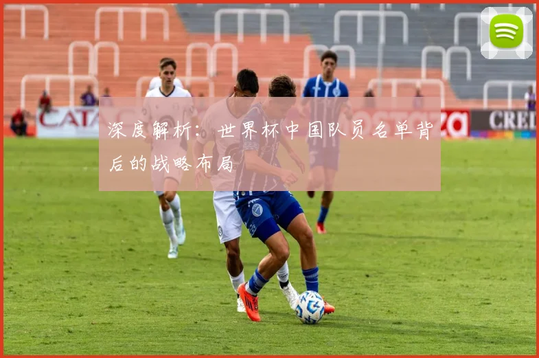 深度解析:世界杯中国队员名单背后的战略布局