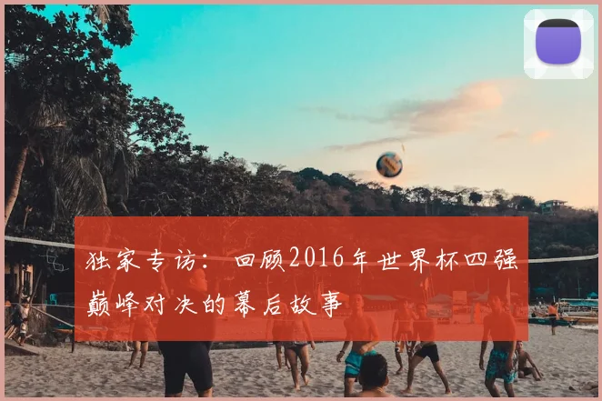 独家专访：回顾2016年世界杯四强巅峰对决的幕后故事