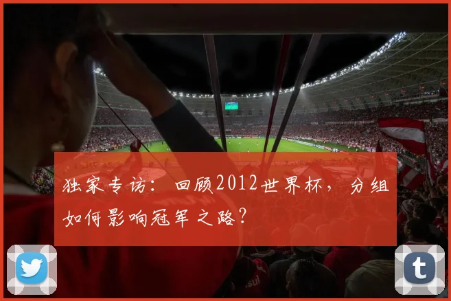 独家专访：回顾2012世界杯，分组如何影响冠军之路？