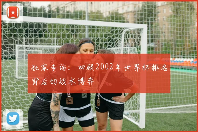 独家专访：回顾2002年世界杯排名背后的战术博弈