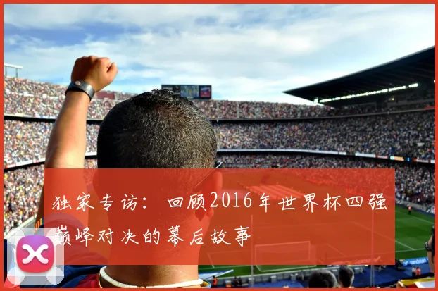 独家专访：回顾2016年世界杯四强巅峰对决的幕后故事