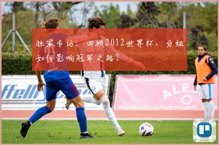 独家专访：回顾2012世界杯，分组如何影响冠军之路？